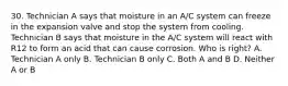 30. Technician A says that moisture in an A/C system can freeze in the expansion valve and stop the system from cooling. Technician B says that moisture in the A/C system will react with R12 to form an acid that can cause corrosion. Who is right? A. Technician A only B. Technician B only C. Both A and B D. Neither A or B