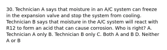 30. Technician A says that moisture in an A/C system can freeze in the expansion valve and stop the system from cooling. Technician B says that moisture in the A/C system will react with R12 to form an acid that can cause corrosion. Who is right? A. Technician A only B. Technician B only C. Both A and B D. Neither A or B