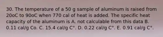 30. The temperature of a 50 g sample of aluminum is raised from 20oC to 90oC when 770 cal of heat is added. The specific heat capacity of the aluminum is A. not calculable from this data B. 0.11 cal/g Co. C. 15.4 cal/g C°. D. 0.22 cal/g C°. E. 0.91 cal/g C°.