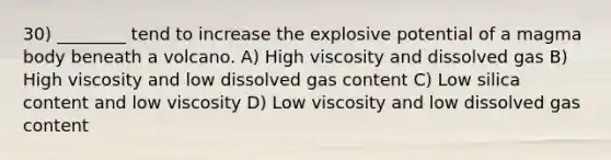 30) ________ tend to increase the explosive potential of a magma body beneath a volcano. A) High viscosity and dissolved gas B) High viscosity and low dissolved gas content C) Low silica content and low viscosity D) Low viscosity and low dissolved gas content