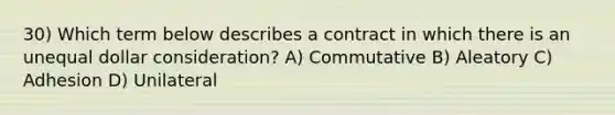 30) Which term below describes a contract in which there is an unequal dollar consideration? A) Commutative B) Aleatory C) Adhesion D) Unilateral