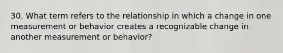 30. What term refers to the relationship in which a change in one measurement or behavior creates a recognizable change in another measurement or behavior?