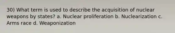 30) What term is used to describe the acquisition of nuclear weapons by states? a. Nuclear proliferation b. Nuclearization c. Arms race d. Weaponization