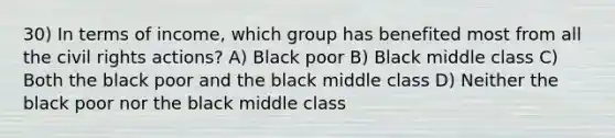 30) In terms of income, which group has benefited most from all the civil rights actions? A) Black poor B) Black middle class C) Both the black poor and the black middle class D) Neither the black poor nor the black middle class