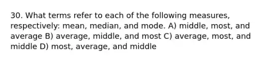 30. What terms refer to each of the following measures, respectively: mean, median, and mode. A) middle, most, and average B) average, middle, and most C) average, most, and middle D) most, average, and middle