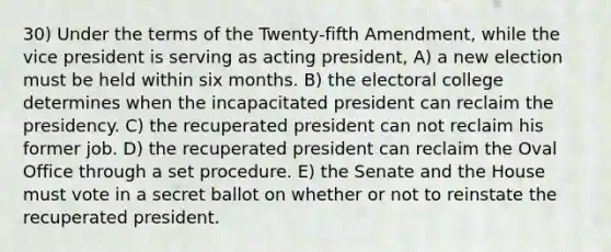 30) Under the terms of the Twenty-fifth Amendment, while the vice president is serving as acting president, A) a new election must be held within six months. B) the electoral college determines when the incapacitated president can reclaim the presidency. C) the recuperated president can not reclaim his former job. D) the recuperated president can reclaim the Oval Office through a set procedure. E) the Senate and the House must vote in a secret ballot on whether or not to reinstate the recuperated president.