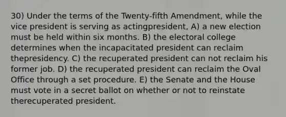 30) Under the terms of the Twenty-fifth Amendment, while the vice president is serving as actingpresident, A) a new election must be held within six months. B) the electoral college determines when the incapacitated president can reclaim thepresidency. C) the recuperated president can not reclaim his former job. D) the recuperated president can reclaim the Oval Office through a set procedure. E) the Senate and the House must vote in a secret ballot on whether or not to reinstate therecuperated president.