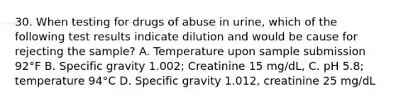 30. When testing for drugs of abuse in urine, which of the following test results indicate dilution and would be cause for rejecting the sample? A. Temperature upon sample submission 92°F B. Specific gravity 1.002; Creatinine 15 mg/dL, C. pH 5.8; temperature 94°C D. Specific gravity 1.012, creatinine 25 mg/dL