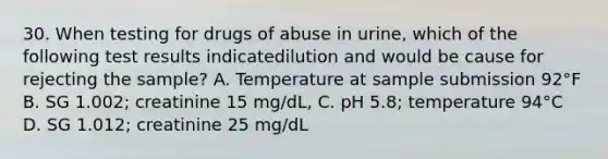 30. When testing for drugs of abuse in urine, which of the following test results indicatedilution and would be cause for rejecting the sample? A. Temperature at sample submission 92°F B. SG 1.002; creatinine 15 mg/dL, C. pH 5.8; temperature 94°C D. SG 1.012; creatinine 25 mg/dL