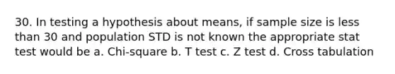 30. In testing a hypothesis about means, if sample size is <a href='https://www.questionai.com/knowledge/k7BtlYpAMX-less-than' class='anchor-knowledge'>less than</a> 30 and population STD is not known the appropriate stat test would be a. Chi-square b. T test c. Z test d. Cross tabulation