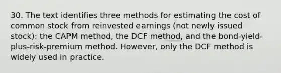 30. The text identifies three methods for estimating the cost of common stock from reinvested earnings (not newly issued stock): the CAPM method, the DCF method, and the bond-yield-plus-risk-premium method. However, only the DCF method is widely used in practice.