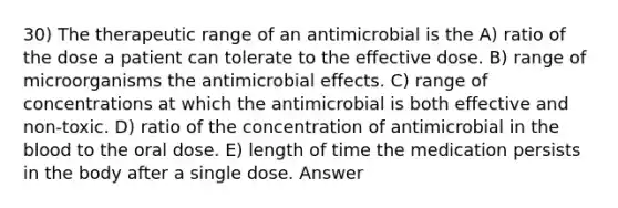 30) The therapeutic range of an antimicrobial is the A) ratio of the dose a patient can tolerate to the effective dose. B) range of microorganisms the antimicrobial effects. C) range of concentrations at which the antimicrobial is both effective and non-toxic. D) ratio of the concentration of antimicrobial in the blood to the oral dose. E) length of time the medication persists in the body after a single dose. Answer