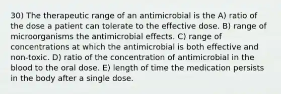 30) The therapeutic range of an antimicrobial is the A) ratio of the dose a patient can tolerate to the effective dose. B) range of microorganisms the antimicrobial effects. C) range of concentrations at which the antimicrobial is both effective and non-toxic. D) ratio of the concentration of antimicrobial in the blood to the oral dose. E) length of time the medication persists in the body after a single dose.