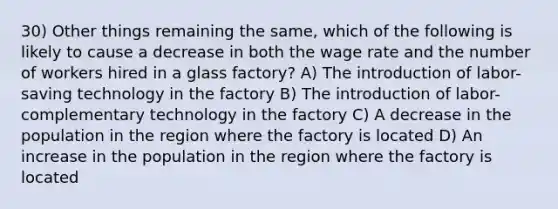 30) Other things remaining the same, which of the following is likely to cause a decrease in both the wage rate and the number of workers hired in a glass factory? A) The introduction of labor-saving technology in the factory B) The introduction of labor-complementary technology in the factory C) A decrease in the population in the region where the factory is located D) An increase in the population in the region where the factory is located