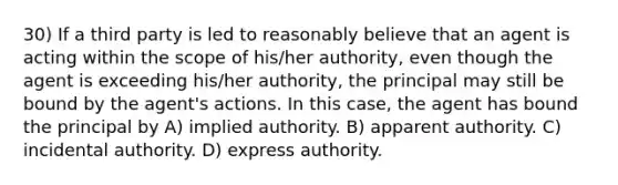 30) If a third party is led to reasonably believe that an agent is acting within the scope of his/her authority, even though the agent is exceeding his/her authority, the principal may still be bound by the agent's actions. In this case, the agent has bound the principal by A) implied authority. B) apparent authority. C) incidental authority. D) express authority.