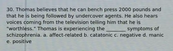 30. Thomas believes that he can bench press 2000 pounds and that he is being followed by undercover agents. He also hears voices coming from the television telling him that he is "worthless." Thomas is experiencing the ________ symptoms of schizophrenia. a. affect-related b. catatonic c. negative d. manic e. positive