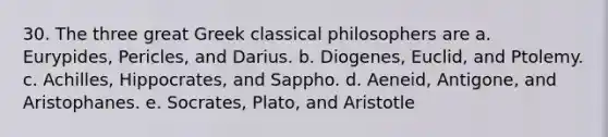 30. The three great Greek classical philosophers are a. Eurypides, Pericles, and Darius. b. Diogenes, Euclid, and Ptolemy. c. Achilles, Hippocrates, and Sappho. d. Aeneid, Antigone, and Aristophanes. e. Socrates, Plato, and Aristotle