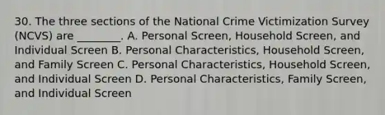 30. The three sections of the National Crime Victimization Survey (NCVS) are ________. A. Personal Screen, Household Screen, and Individual Screen B. Personal Characteristics, Household Screen, and Family Screen C. Personal Characteristics, Household Screen, and Individual Screen D. Personal Characteristics, Family Screen, and Individual Screen