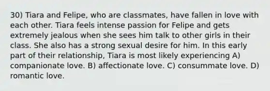 30) Tiara and Felipe, who are classmates, have fallen in love with each other. Tiara feels intense passion for Felipe and gets extremely jealous when she sees him talk to other girls in their class. She also has a strong sexual desire for him. In this early part of their relationship, Tiara is most likely experiencing A) companionate love. B) affectionate love. C) consummate love. D) romantic love.