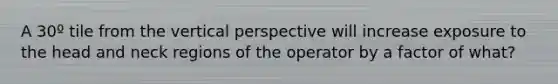 A 30º tile from the vertical perspective will increase exposure to the head and neck regions of the operator by a factor of what?