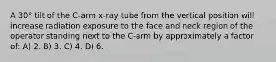 A 30° tilt of the C-arm x-ray tube from the vertical position will increase radiation exposure to the face and neck region of the operator standing next to the C-arm by approximately a factor of: A) 2. B) 3. C) 4. D) 6.