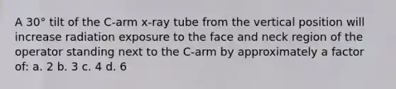 A 30° tilt of the C-arm x-ray tube from the vertical position will increase radiation exposure to the face and neck region of the operator standing next to the C-arm by approximately a factor of: a. 2 b. 3 c. 4 d. 6