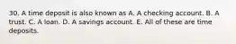 30. A time deposit is also known as A. A checking account. B. A trust. C. A loan. D. A savings account. E. All of these are time deposits.