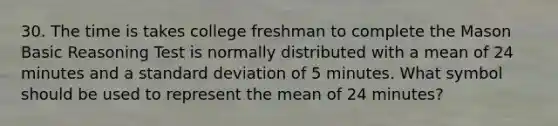 30. The time is takes college freshman to complete the Mason Basic Reasoning Test is normally distributed with a mean of 24 minutes and a standard deviation of 5 minutes. What symbol should be used to represent the mean of 24 minutes?