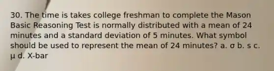 30. The time is takes college freshman to complete the Mason Basic Reasoning Test is normally distributed with a mean of 24 minutes and a <a href='https://www.questionai.com/knowledge/kqGUr1Cldy-standard-deviation' class='anchor-knowledge'>standard deviation</a> of 5 minutes. What symbol should be used to represent the mean of 24 minutes? a. σ b. s c. μ d. X-bar