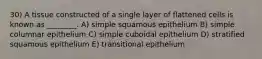 30) A tissue constructed of a single layer of flattened cells is known as ________. A) simple squamous epithelium B) simple columnar epithelium C) simple cuboidal epithelium D) stratified squamous epithelium E) transitional epithelium