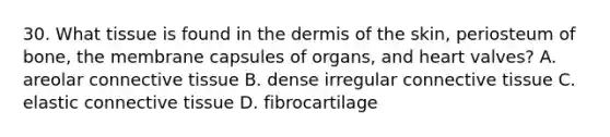 30. What tissue is found in the dermis of the skin, periosteum of bone, the membrane capsules of organs, and heart valves? A. areolar connective tissue B. dense irregular connective tissue C. elastic connective tissue D. fibrocartilage