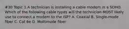 #30 Topic 1 A technician is installing a cable modem in a SOHO. Which of the following cable types will the technician MOST likely use to connect a modem to the ISP? A. Coaxial B. Single-mode fiber C. Cat 6e D. Multimode fiber