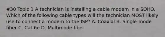 #30 Topic 1 A technician is installing a cable modem in a SOHO. Which of the following cable types will the technician MOST likely use to connect a modem to the ISP? A. Coaxial B. Single-mode fiber C. Cat 6e D. Multimode fiber