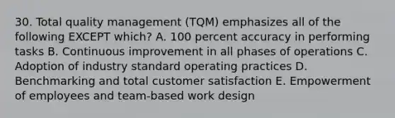 30. Total quality management (TQM) emphasizes all of the following EXCEPT which? A. 100 percent accuracy in performing tasks B. Continuous improvement in all phases of operations C. Adoption of industry standard operating practices D. Benchmarking and total customer satisfaction E. Empowerment of employees and team-based work design