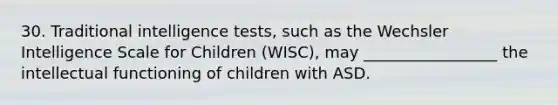 30. Traditional intelligence tests, such as the Wechsler Intelligence Scale for Children (WISC), may _________________ the intellectual functioning of children with ASD.