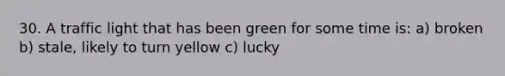 30. A traffic light that has been green for some time is: a) broken b) stale, likely to turn yellow c) lucky