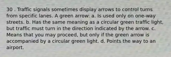 30 . Traffic signals sometimes display arrows to control turns from specific lanes. A green arrow: a. Is used only on one-way streets. b. Has the same meaning as a circular green traffic light, but traffic must turn in the direction indicated by the arrow. c. Means that you may proceed, but only if the green arrow is accompanied by a circular green light. d. Points the way to an airport.