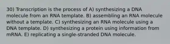 30) Transcription is the process of A) synthesizing a DNA molecule from an RNA template. B) assembling an RNA molecule without a template. C) synthesizing an RNA molecule using a DNA template. D) synthesizing a protein using information from mRNA. E) replicating a single-stranded DNA molecule.