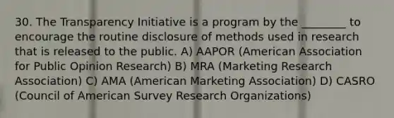 30. The Transparency Initiative is a program by the ________ to encourage the routine disclosure of methods used in research that is released to the public. A) AAPOR (American Association for Public Opinion Research) B) MRA (Marketing Research Association) C) AMA (American Marketing Association) D) CASRO (Council of American Survey Research Organizations)