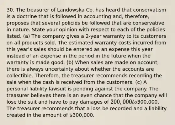 30. The treasurer of Landowska Co. has heard that conservatism is a doctrine that is followed in accounting and, therefore, proposes that several policies be followed that are conservative in nature. State your opinion with respect to each of the policies listed. (a) The company gives a 2-year warranty to its customers on all products sold. The estimated warranty costs incurred from this year's sales should be entered as an expense this year instead of an expense in the period in the future when the warranty is made good. (b) When sales are made on account, there is always uncertainty about whether the accounts are collectible. Therefore, the treasurer recommends recording the sale when the cash is received from the customers. (c) A personal liability lawsuit is pending against the company. The treasurer believes there is an even chance that the company will lose the suit and have to pay damages of 200,000 to300,000. The treasurer recommends that a loss be recorded and a liability created in the amount of 300,000.