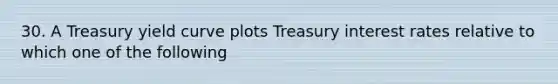 30. A Treasury yield curve plots Treasury interest rates relative to which one of the following