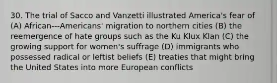 30. The trial of Sacco and Vanzetti illustrated America's fear of (A) African-‐‑Americans' migration to northern cities (B) the reemergence of hate groups such as the Ku Klux Klan (C) the growing support for women's suffrage (D) immigrants who possessed radical or leftist beliefs (E) treaties that might bring the United States into more European conflicts