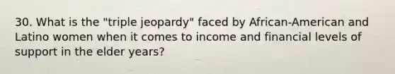 30. What is the "triple jeopardy" faced by African-American and Latino women when it comes to income and financial levels of support in the elder years?