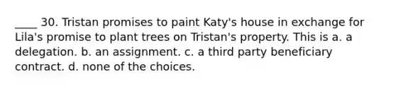 ____ 30. Tristan promises to paint Katy's house in exchange for Lila's promise to plant trees on Tristan's property. This is a. a delegation. b. an assignment. c. a third party beneficiary contract. d. none of the choices.