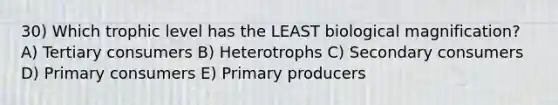 30) Which trophic level has the LEAST biological magnification? A) Tertiary consumers B) Heterotrophs C) Secondary consumers D) Primary consumers E) Primary producers