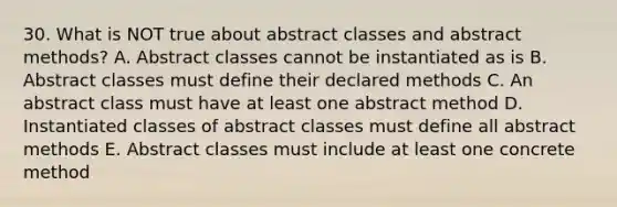 30. What is NOT true about abstract classes and abstract methods? A. Abstract classes cannot be instantiated as is B. Abstract classes must define their declared methods C. An abstract class must have at least one abstract method D. Instantiated classes of abstract classes must define all abstract methods E. Abstract classes must include at least one concrete method