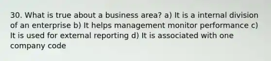 30. What is true about a business area? a) It is a internal division of an enterprise b) It helps management monitor performance c) It is used for external reporting d) It is associated with one company code