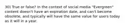 30) True or false? In the context of social media "Evergreen" content doesn't have an expiration date, and can't become obsolete, and typically will have the same value for users today as it will in a year.