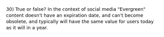 30) True or false? In the context of social media "Evergreen" content doesn't have an expiration date, and can't become obsolete, and typically will have the same value for users today as it will in a year.