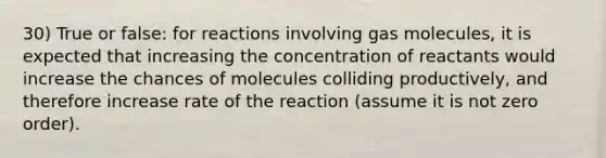 30) True or false: for reactions involving gas molecules, it is expected that increasing the concentration of reactants would increase the chances of molecules colliding productively, and therefore increase rate of the reaction (assume it is not zero order).